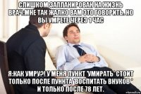слишком запланирован на жизнь врач:мне так жалко вам это говорить. но вы умрете через 1 час я:как умру?! у меня пункт 'умирать' стоит только после пункта 'воспитать внуков ' и только после 78 лет.