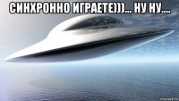 синхронно играете)))... ну ну.... 