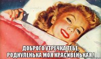  доброго утречка тебе, роднуленька моя красивенькая !