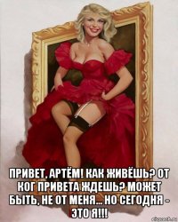  привет, артём! как живёшь? от ког привета ждешь? может быть, не от меня... но сегодня - это я!!!