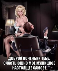  доброй ноченьки тебе, счастьюшко моё мужицкое настоящее самое !