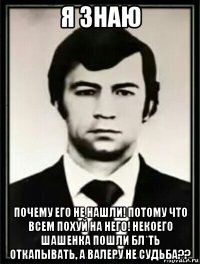 я знаю почему его не нашли! потому что всем похуй на него! некоего шашенка пошли бл*ть откапывать, а валеру не судьба??