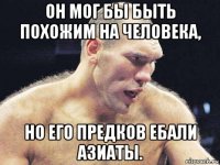 он мог бы быть похожим на человека, но его предков ебали азиаты.
