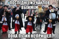 последнее из каклов выжмем пока путин не пришел