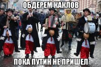 обдерем каклов пока путин не пришел