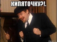 кипяточку?!. 