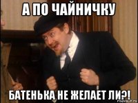 а по чайничку батенька не желает ли?!