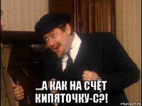  ...а как на счёт кипяточку-с?!