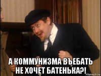  а коммунизма въебать не хочет батенька?!