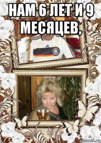 нам 6 лет и 9 месяцев, 