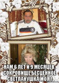  нам 6 лет и 9 месяцев, сокровище бесценное светланушка моя !