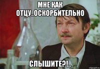 мне как отцу..оскорбительно слышите?!..