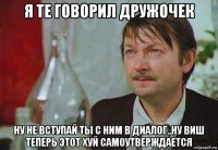я те говорил дружочек ну не вступай ты с ним в диалог..ну виш теперь этот хуй самоутверждается