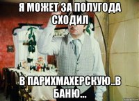 я может за полугода сходил в парихмахерскую..в баню...