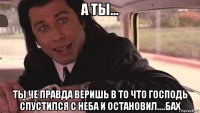 а ты... ты че правда веришь в то что господь спустился с неба и остановил....бах
