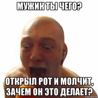 мужик ты чего? открыл рот и молчит, зачем он это делает?