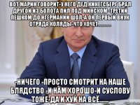 вот марин говорит-у него дед кинегсберг брал другой из болота пил под минском -третий пешком до нгермании шол-а он первый внук отряда коляды-что хочет............ -ничего -просто смотрит на наше блядство -и нам хорошо-и суслову тоже-да и хуй на всё.......
