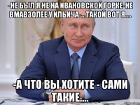 -не был я не на ивановской горке-не вмавзолее у ильича-...такой вот я.... -а что вы хотите - сами такие....