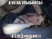 а ну ка улыбнись!- я следующий)))