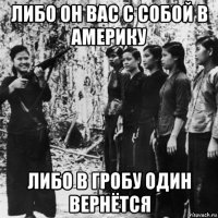 либо он вас с собой в америку либо в гробу один вернётся