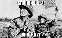 слышишь..?! они..идут