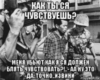 как ты ся чувствуешь? меня убьют как я ся должен блять чувствовать?!..- аа ну это да..точно..извини