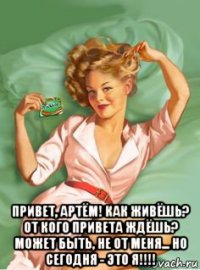  привет, артём! как живёшь? от кого привета ждёшь? может быть, не от меня... но сегодня - это я!!!!