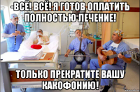 -всё! всё! я готов оплатить полностью лечение! только прекратите вашу какофонию!