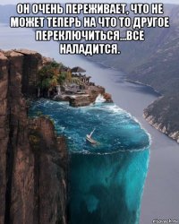 он очень переживает, что не может теперь на что то другое переключиться...все наладится. 