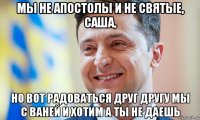 мы не апостолы и не святые, саша, но вот радоваться друг другу мы с ваней и хотим а ты не даешь