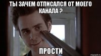 ты зачем отписался от моего канала ? прости