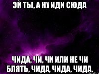 эй ты, а ну иди сюда чида, чи, чи или не чи блять, чида, чида, чида.