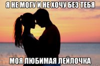 я не могу и не хочу без тебя моя любимая лейлочка