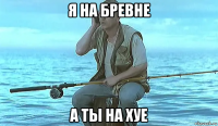 я на бревне а ты на хуе