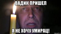 вадик пришел я не хочу умирац!