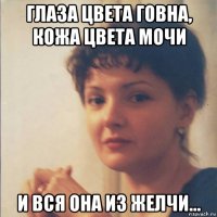 глаза цвета говна, кожа цвета мочи и вся она из желчи...