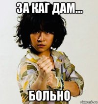 за каг дам... больно