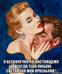  я бесконечно по-настоящему навсегда тебя люблю, светлячок мой яркенький !
