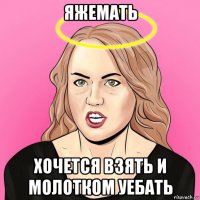 яжемать хочется взять и молотком уебать