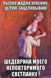 пылко,жадно,упоенно, целую-зацеловываю шедеврика моего неповторимого светланку !