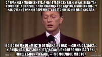 за границей люди живут, а мы тут проживаем. у нас ведь так и говорят: товарищ, проживающий по адресу свою жизнь… у нас очень точный партийно-советский язык был создан. во всём мире «место отдыха», у нас – «зона отдыха», и лица как из «зоны отдыха». «пионерский лагерь», «пищеблок», в бане – «помоечное место».