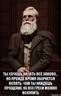  ты хочешь начать всё заново... но прежде время обернется вспять, чем ты найдёшь прощение. не все грехи можно искупить