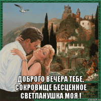  доброго вечера тебе, сокровище бесценное светланушка моя !