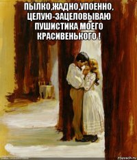пылко,жадно,упоенно, целую-зацеловываю пушистика моего красивенького ! 