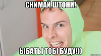 снимай штони! ыбаты тобi буду!))