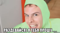  раздевайся) я тебя прошу . . .