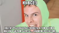 ну всё!) хватит разглагольствовать о том о сём о жизни в целом! блять!.... займёмся сексом!