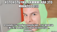 колокольчик...) хммм) как это мииилооо!))) я покажу тебе свой "колокольчик"... ты сможешь смотреть на него сколько захоооочешь.... даааааа....