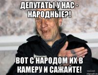 депутаты у нас - народные?! вот с народом их в камеру и сажайте!