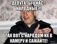 депутаты у нас - народные?! так вот с народом их в камеру и сажайте!